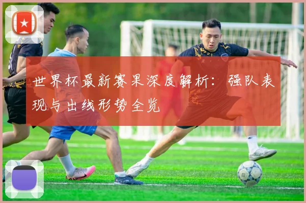 世界杯最新赛果深度解析：强队表现与出线形势全览
