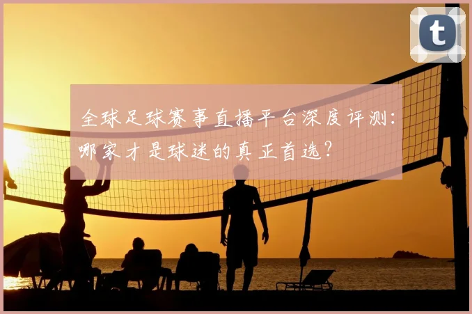 全球足球赛事直播平台深度评测：哪家才是球迷的真正首选？