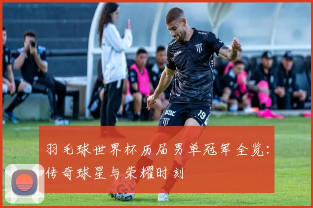 羽毛球世界杯历届男单冠军全览:传奇球星与荣耀时刻