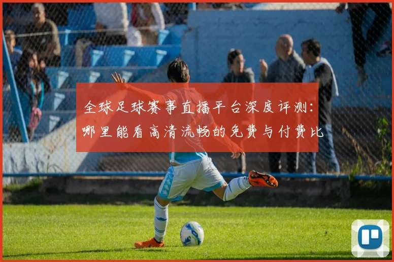 全球足球赛事直播平台深度评测：哪里能看高清流畅的免费与付费比赛？