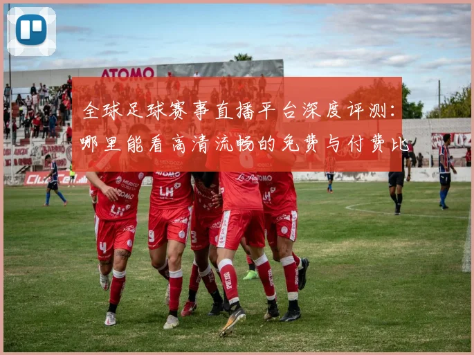 全球足球赛事直播平台深度评测：哪里能看高清流畅的免费与付费比赛？