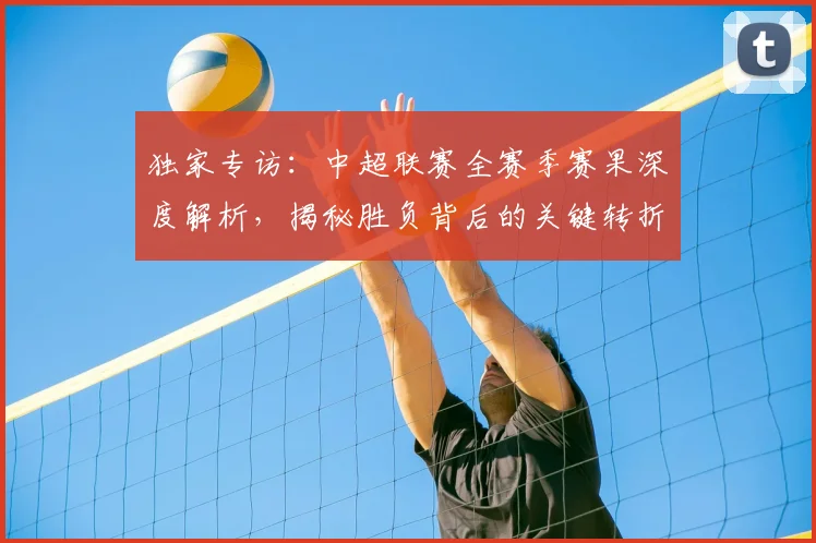 独家专访：中超联赛全赛季赛果深度解析，揭秘胜负背后的关键转折点