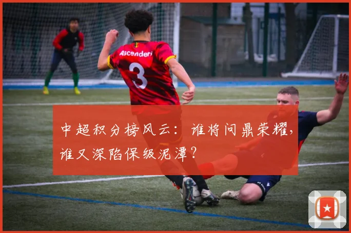 中超积分榜风云：谁将问鼎荣耀，谁又深陷保级泥潭？